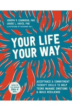 Your Life, Your Way: Acceptance and Commitment Therapy Skills to Help Teens Manage Emotions and Build Resilience - Joseph V. Ciarrochi