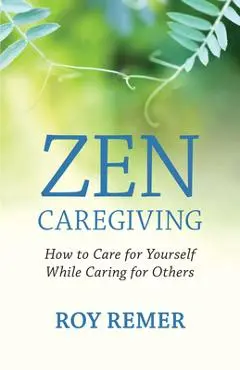 Zen Caregiving: How to Care for Yourself While Caring for Others - Roy Remer