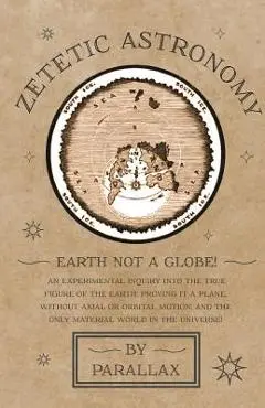 Zetetic Astronomy - Earth Not a Globe! An Experimental Inquiry into the True Figure of the Earth: Proving it a Plane, Without Axial or Orbital Motion; - Parallax